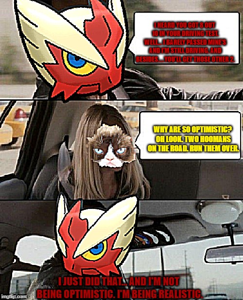 Blaze the Blaziken driving | I HEARD YOU GOT 8 OUT 10 IN YOUR DRIVING TEST. WELL... I BARELY PASSED MINE'S AND I'M STILL DRIVING. AND BESIDES.....YOU'LL GET THOSE OTHER  | image tagged in blaze the blaziken driving | made w/ Imgflip meme maker