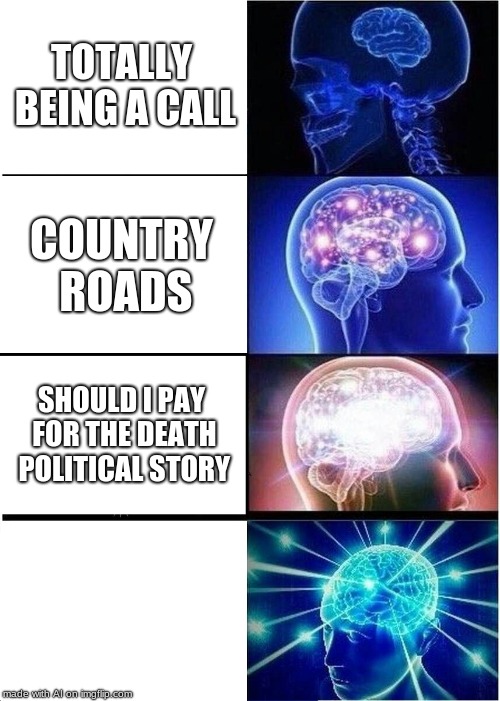 Expanding Brain | TOTALLY BEING A CALL; COUNTRY ROADS; SHOULD I PAY FOR THE DEATH POLITICAL STORY | image tagged in memes,expanding brain | made w/ Imgflip meme maker