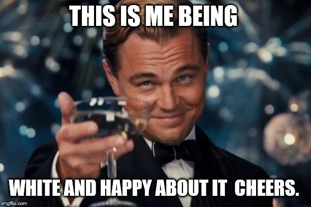 Leonardo Dicaprio Cheers Meme | THIS IS ME BEING WHITE AND HAPPY ABOUT IT  CHEERS. | image tagged in memes,leonardo dicaprio cheers | made w/ Imgflip meme maker