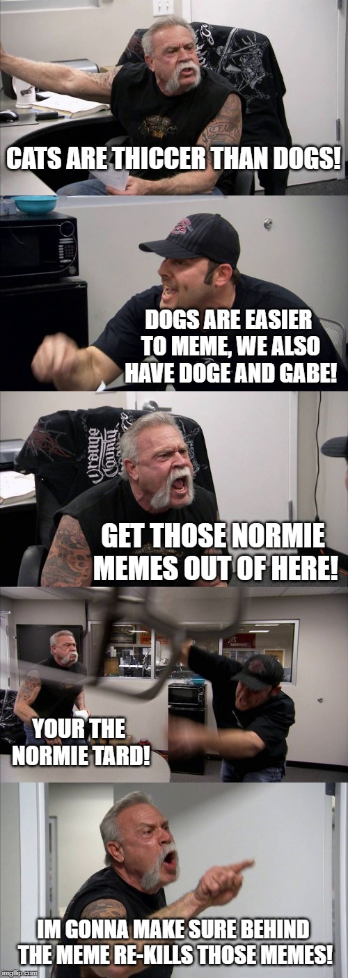 American Chopper Argument | CATS ARE THICCER THAN DOGS! DOGS ARE EASIER TO MEME, WE ALSO HAVE DOGE AND GABE! GET THOSE NORMIE MEMES OUT OF HERE! YOUR THE NORMIE TARD! IM GONNA MAKE SURE BEHIND THE MEME RE-KILLS THOSE MEMES! | image tagged in memes,american chopper argument | made w/ Imgflip meme maker