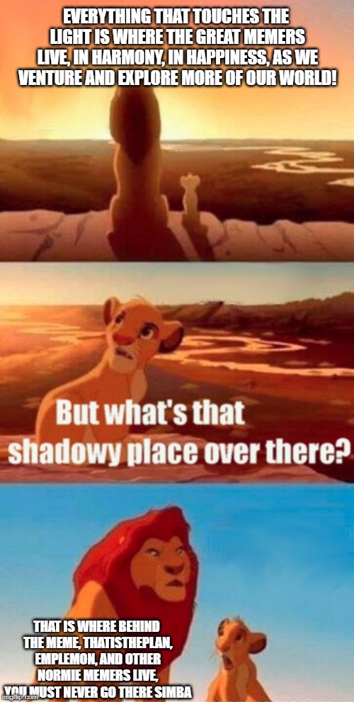 Simba Shadowy Place Meme | EVERYTHING THAT TOUCHES THE LIGHT IS WHERE THE GREAT MEMERS LIVE, IN HARMONY, IN HAPPINESS, AS WE VENTURE AND EXPLORE MORE OF OUR WORLD! THAT IS WHERE BEHIND THE MEME, THATISTHEPLAN, EMPLEMON, AND OTHER NORMIE MEMERS LIVE, YOU MUST NEVER GO THERE SIMBA | image tagged in memes,simba shadowy place | made w/ Imgflip meme maker