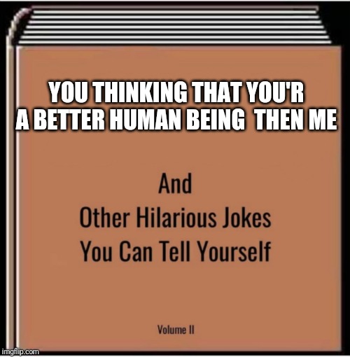 And other hilarious jokes you can tell yourself | YOU THINKING THAT YOU'R A BETTER HUMAN BEING  THEN ME | image tagged in and other hilarious jokes you can tell yourself | made w/ Imgflip meme maker