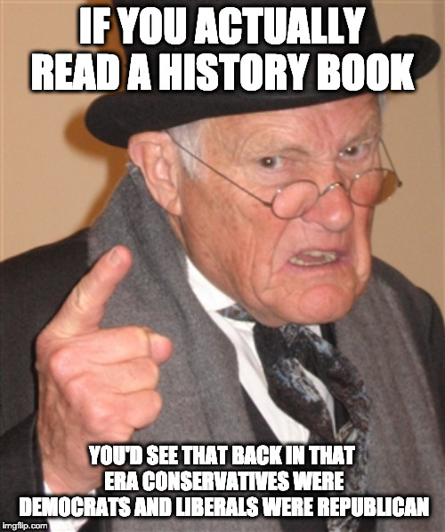 Angry Old Man | IF YOU ACTUALLY READ A HISTORY BOOK YOU'D SEE THAT BACK IN THAT ERA CONSERVATIVES WERE DEMOCRATS AND LIBERALS WERE REPUBLICAN | image tagged in angry old man | made w/ Imgflip meme maker