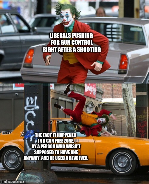 Joker getting hit by taxi | LIBERALS PUSHING FOR GUN CONTROL RIGHT AFTER A SHOOTING; THE FACT IT HAPPENED IN A GUN FREE ZONE, BY A PERSON WHO WASN'T SUPPOSED TO HAVE ONE ANYWAY, AND HE USED A REVOLVER. | image tagged in joker getting hit by taxi | made w/ Imgflip meme maker