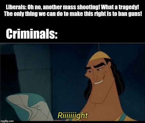 Kronk riiight with spacing | Liberals: Oh no, another mass shooting! What a tragedy! The only thing we can do to make this right is to ban guns! Criminals: | image tagged in kronk riiight with spacing | made w/ Imgflip meme maker