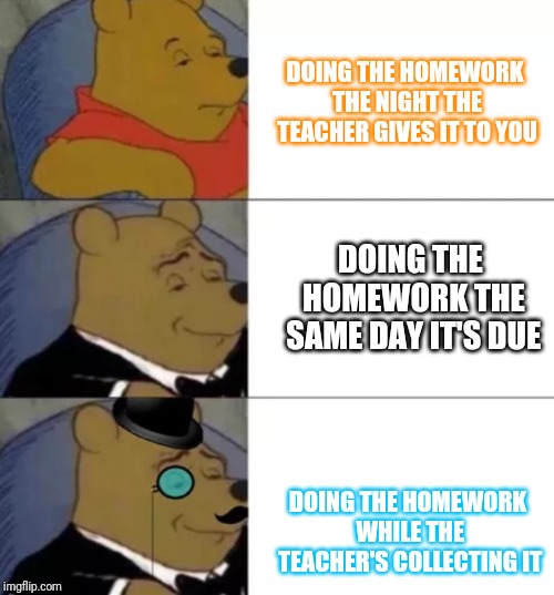 Fancy pooh | DOING THE HOMEWORK THE NIGHT THE TEACHER GIVES IT TO YOU; DOING THE HOMEWORK THE SAME DAY IT'S DUE; DOING THE HOMEWORK WHILE THE TEACHER'S COLLECTING IT | image tagged in fancy pooh | made w/ Imgflip meme maker