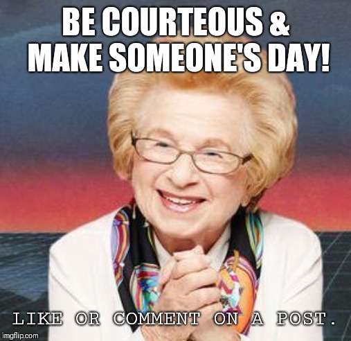 Dr. Ruth | BE COURTEOUS & MAKE SOMEONE'S DAY! LIKE OR COMMENT ON A POST. | image tagged in dr ruth | made w/ Imgflip meme maker
