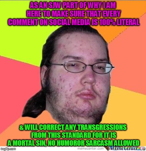 Literal Fuktard | AS AN SJW PART OF WHY I AM HERE TO MAKE SURE THAT EVERY COMMENT ON SOCIAL MEDIA IS 100% LITERAL; & WILL CORRECT ANY TRANSGRESSIONS FROM THIS STANDARD FOR IT IS A MORTAL SIN, NO HUMOROR SARCASM ALLOWED | image tagged in nerd,literal ahole,sjw | made w/ Imgflip meme maker