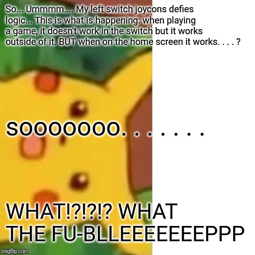 Surprised Pikachu Meme | So... Ummmm.... My left switch joycons defies logic... This is what is happening: when playing a game, it doesn't work in the switch but it works outside of it. BUT when on the home screen it works. . . . ? sooooooo. . . . . . . WHAT!?!?!? WHAT THE FU-BLLEEEEEEEPPP | image tagged in memes,surprised pikachu | made w/ Imgflip meme maker