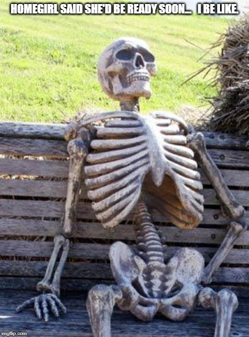 Waiting Skeleton | HOMEGIRL SAID SHE'D BE READY SOON... 
 I BE LIKE. | image tagged in memes,waiting skeleton | made w/ Imgflip meme maker