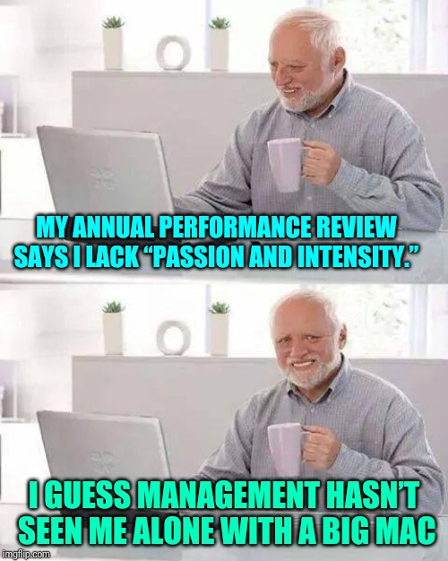 They'll be extremely surprised |  MY ANNUAL PERFORMANCE REVIEW SAYS I LACK “PASSION AND INTENSITY.”; I GUESS MANAGEMENT HASN’T SEEN ME ALONE WITH A BIG MAC | image tagged in memes,hide the pain harold,the office,office | made w/ Imgflip meme maker