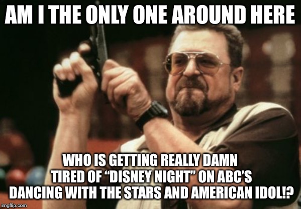It’s “Disney Night” again on ABC, and I hate it. | AM I THE ONLY ONE AROUND HERE; WHO IS GETTING REALLY DAMN TIRED OF “DISNEY NIGHT” ON ABC’S DANCING WITH THE STARS AND AMERICAN IDOL!? | image tagged in memes,am i the only one around here,disney,dancing,american idol,tv | made w/ Imgflip meme maker