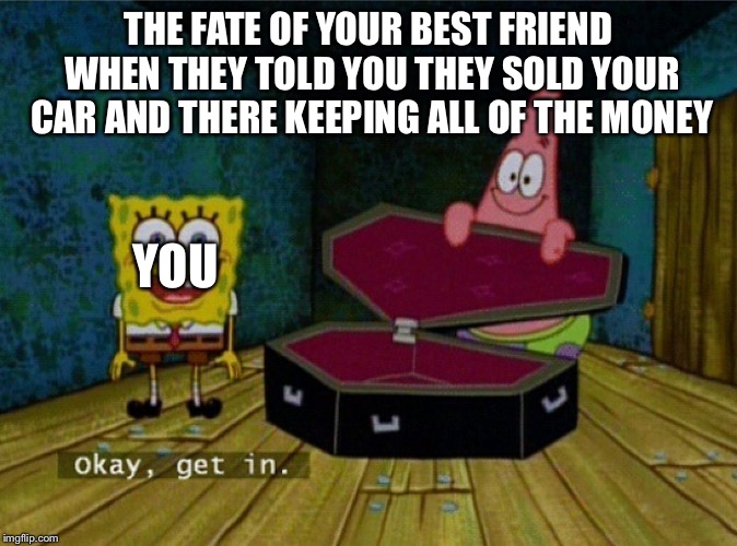 Spongebob Coffin | THE FATE OF YOUR BEST FRIEND WHEN THEY TOLD YOU THEY SOLD YOUR CAR AND THERE KEEPING ALL OF THE MONEY; YOU | image tagged in spongebob coffin | made w/ Imgflip meme maker