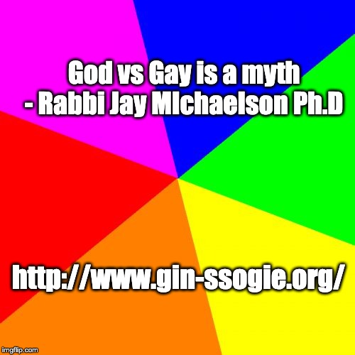 Blank Colored Background Meme | God vs Gay is a myth 


- Rabbi Jay MIchaelson Ph.D; http://www.gin-ssogie.org/ | image tagged in memes,blank colored background | made w/ Imgflip meme maker