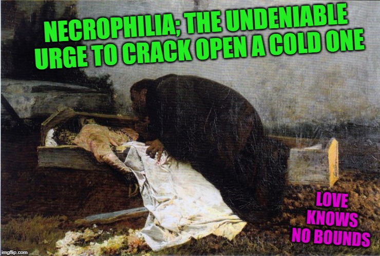 necrophilia; the undeniable urge to crack open a cold one! | NECROPHILIA; THE UNDENIABLE URGE TO CRACK OPEN A COLD ONE; LOVE KNOWS NO BOUNDS | image tagged in necrophilia the undeniable urge to crack open a cold one | made w/ Imgflip meme maker