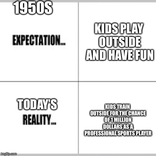 Expectation vs Reality | 1950S; KIDS PLAY OUTSIDE AND HAVE FUN; KIDS TRAIN OUTSIDE FOR THE CHANCE OF 1 MILLION DOLLARS AS A PROFESSIONAL SPORTS PLAYER; TODAY’S | image tagged in expectation vs reality | made w/ Imgflip meme maker