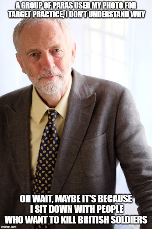 Jeremy Corbyn | A GROUP OF PARAS USED MY PHOTO FOR TARGET PRACTICE, I DON'T UNDERSTAND WHY; OH WAIT, MAYBE IT'S BECAUSE I SIT DOWN WITH PEOPLE WHO WANT TO KILL BRITISH SOLDIERS | image tagged in jeremy corbyn | made w/ Imgflip meme maker