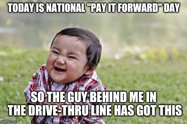 National pay it forward day | TODAY IS NATIONAL "PAY IT FORWARD" DAY; SO THE GUY BEHIND ME IN THE DRIVE-THRU LINE HAS GOT THIS | image tagged in memes,evil toddler,pay it forward | made w/ Imgflip meme maker