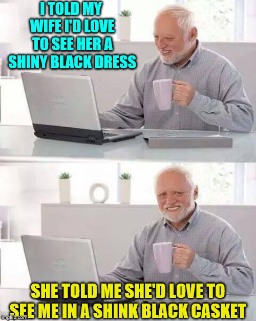 Hide the Pain Harold | I TOLD MY WIFE I'D LOVE TO SEE HER A SHINY BLACK DRESS; SHE TOLD ME SHE'D LOVE TO SEE ME IN A SHINK BLACK CASKET | image tagged in memes,hide the pain harold | made w/ Imgflip meme maker