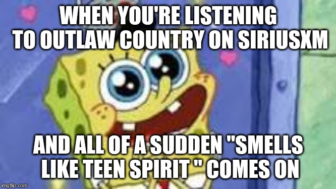 Happy Spongebob | WHEN YOU'RE LISTENING TO OUTLAW COUNTRY ON SIRIUSXM; AND ALL OF A SUDDEN "SMELLS LIKE TEEN SPIRIT " COMES ON | image tagged in happy spongebob | made w/ Imgflip meme maker