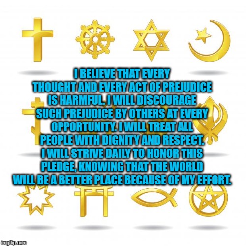 religious symbols | I BELIEVE THAT EVERY THOUGHT AND EVERY ACT OF PREJUDICE IS HARMFUL. I WILL DISCOURAGE SUCH PREJUDICE BY OTHERS AT EVERY OPPORTUNITY. I WILL TREAT ALL PEOPLE WITH DIGNITY AND RESPECT. I WILL STRIVE DAILY TO HONOR THIS PLEDGE, KNOWING THAT THE WORLD WILL BE A BETTER PLACE BECAUSE OF MY EFFORT. | image tagged in religious symbols | made w/ Imgflip meme maker