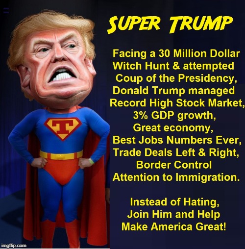 Look... Up in the Sky... It's Bird.... It's a Plane... No, it's Super Trump! | FACING A 30 MILLION DOLLAR WITCH HUNT & ATTEMPTED COUP OF THE PRESIDENCY, DONALD TRUMP MANAGED RECORD HIGH STOCK MARKET, 3% GDP GROWTH, GREAT ECONOMY, BEST JOB NUMBERS EVER, TRADE DEALS LEFT & RIGHT, BORDER CONTROL ATTENTION TO IMMIGRATION. INSTEAD OF HATING, JOIN HIM AND HELP 
     MAKE AMERICA GREAT! SUPER TRUMP | image tagged in vince vance,potus,donald trump,superman,president,super hero | made w/ Imgflip meme maker