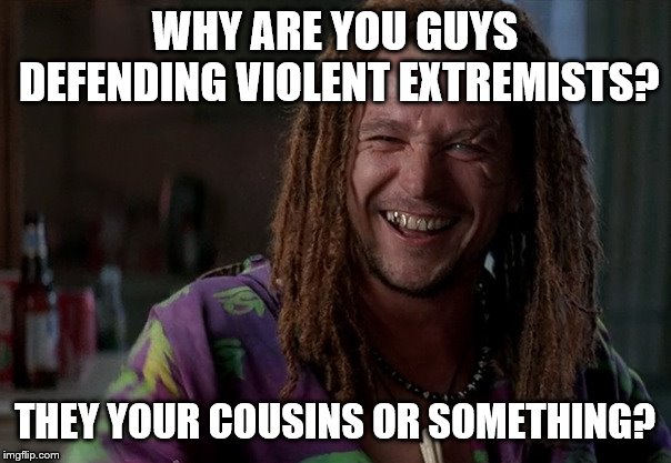 WHY ARE YOU GUYS DEFENDING VIOLENT EXTREMISTS? THEY YOUR COUSINS OR SOMETHING? | made w/ Imgflip meme maker