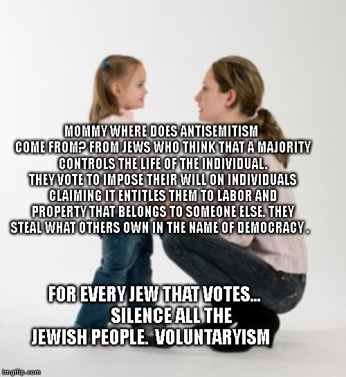 parenting raising children girl asking mommy why discipline Demo | MOMMY WHERE DOES ANTISEMITISM COME FROM? FROM JEWS WHO THINK THAT A MAJORITY CONTROLS THE LIFE OF THE INDIVIDUAL. THEY VOTE TO IMPOSE THEIR WILL ON INDIVIDUALS CLAIMING IT ENTITLES THEM TO LABOR AND PROPERTY THAT BELONGS TO SOMEONE ELSE. THEY STEAL WHAT OTHERS OWN IN THE NAME OF DEMOCRACY . FOR EVERY JEW THAT VOTES...          SILENCE ALL THE JEWISH PEOPLE.  VOLUNTARYISM | image tagged in parenting raising children girl asking mommy why discipline demo | made w/ Imgflip meme maker
