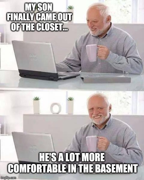 Hide the Pain Harold | MY SON FINALLY CAME OUT OF THE CLOSET... HE'S A LOT MORE COMFORTABLE IN THE BASEMENT | image tagged in memes,hide the pain harold | made w/ Imgflip meme maker