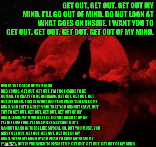 Get out of my mind (A poem. [It's also a track I made.]) | GET OUT, GET OUT.
GET OUT MY MIND.
I'LL GO OUT OF MIND.
DO NOT LOOK AT WHAT GOES ON INSIDE.
I WANT YOU TO GET OUT.
GET OUT.
GET OUT.
GET OUT OF MY MIND. RED IS THE COLOR OF MY BLOOD AND YOURS.
GET OUT.
GET OUT.
I'M TOO INSANE TO BE HUMAN.
TO CRAZY TO BE INHUMAN.
GET OUT.
GET OUT.
GET OUT MY MIND.
THIS IS WHAT HAPPENS WHEN YOU ENTER MY MIND.
YOU ENTER A DEEP VOID THAT YOU CANNOT LEAVE.
BUT TRY TO GET OUT.
GET OUT.
GET OUT.
GET OUT OF MY MIND.
LEAVE MY MIND AS IT IS.
DO NOT MESS IT UP OR I'LL DIE LIKE YURI.
I'LL SNAP LIKE NATSUKI.
BUT I CANNOT HANG IN THERE LIKE SAYORI.
NO.
BUT YOU MUST.
YOU MUST GET OUT.
GET OUT 
GET OUT.
GET OUT OF MY MIND.
ENTER MY MIND IF YOU WISH TO SAVE ME FROM MY INSANITY.
BUT IF YOU WISH TO MESS IT UP.
GET OUT.
GET OUT.
GET OUT OF MY MIND. | image tagged in poetry,get out,ddlc | made w/ Imgflip meme maker