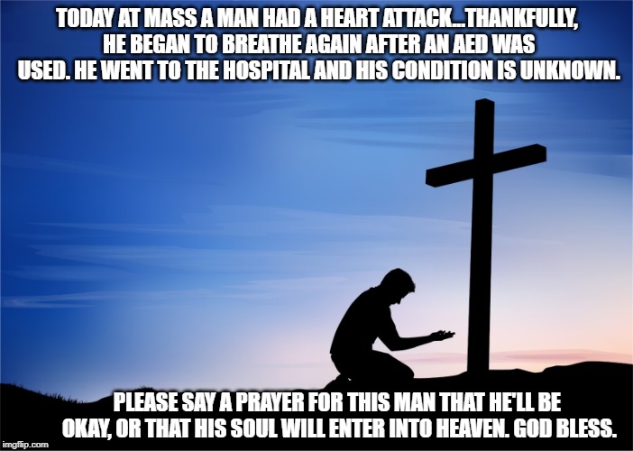 Pray | TODAY AT MASS A MAN HAD A HEART ATTACK...THANKFULLY, HE BEGAN TO BREATHE AGAIN AFTER AN AED WAS USED. HE WENT TO THE HOSPITAL AND HIS CONDITION IS UNKNOWN. PLEASE SAY A PRAYER FOR THIS MAN THAT HE'LL BE OKAY, OR THAT HIS SOUL WILL ENTER INTO HEAVEN. GOD BLESS. | image tagged in kneeling at cross,pray,church,catholic,heart attack | made w/ Imgflip meme maker