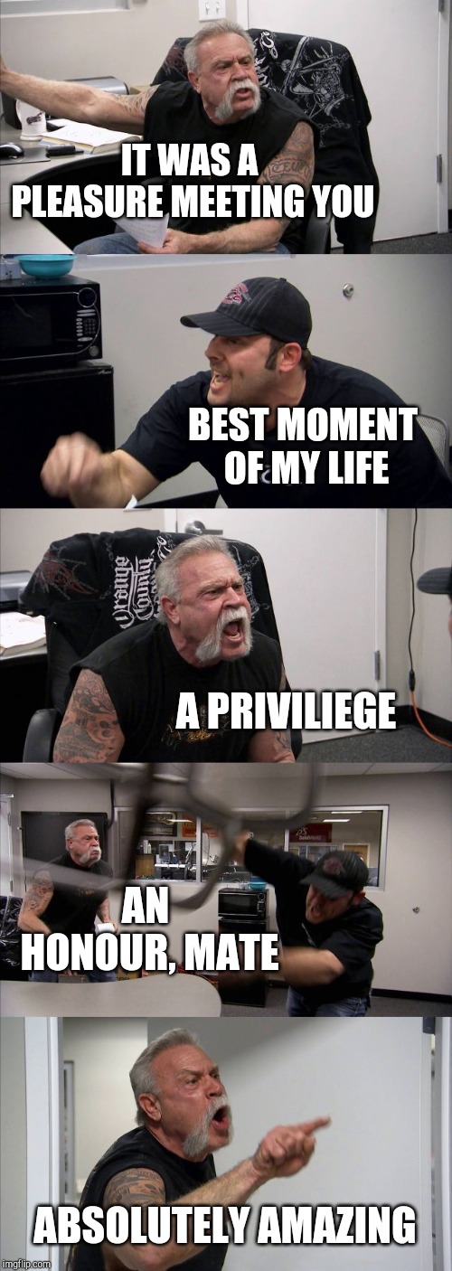 American Chopper Argument Meme | IT WAS A PLEASURE MEETING YOU; BEST MOMENT OF MY LIFE; A PRIVILIEGE; AN HONOUR, MATE; ABSOLUTELY AMAZING | image tagged in memes,american chopper argument | made w/ Imgflip meme maker