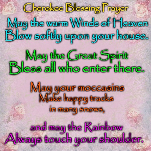 Cherokee Blessing Prayer | Cherokee Blessing Prayer; May the warm Winds of Heaven; Blow softly upon your house. May the Great Spirit; Bless all who enter there. May your moccasins; Make happy tracks; in many snows, and may the Rainbow; Always touch your shoulder. | image tagged in native american,native americans,american indian,tribe,indian chief,indian chiefs | made w/ Imgflip meme maker