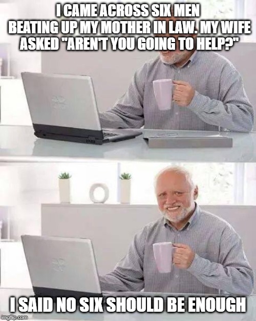 Hide the Pain Harold | I CAME ACROSS SIX MEN BEATING UP MY MOTHER IN LAW. MY WIFE ASKED "AREN'T YOU GOING TO HELP?"; I SAID NO SIX SHOULD BE ENOUGH | image tagged in memes,hide the pain harold | made w/ Imgflip meme maker