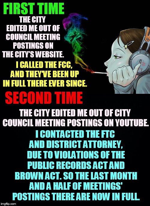I Won Again...I Guess | FIRST TIME; THE CITY EDITED ME OUT OF COUNCIL MEETING POSTINGS ON THE CITY'S WEBSITE. I CALLED THE FCC, AND THEY'VE BEEN UP IN FULL THERE EVER SINCE. SECOND TIME; I CONTACTED THE FTC AND DISTRICT ATTORNEY, DUE TO VIOLATIONS OF THE PUBLIC RECORDS ACT AND BROWN ACT. SO THE LAST MONTH AND A HALF OF MEETINGS' POSTINGS THERE ARE NOW IN FULL. THE CITY EDITED ME OUT OF CITY COUNCIL MEETING POSTINGS ON YOUTUBE. | image tagged in memes,politics,city council,editing,meeting,posting | made w/ Imgflip meme maker
