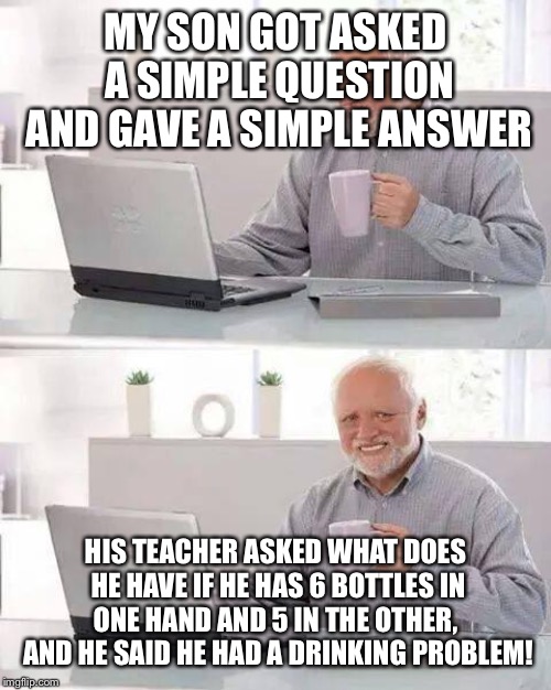 Hide the Pain Harold | MY SON GOT ASKED A SIMPLE QUESTION AND GAVE A SIMPLE ANSWER; HIS TEACHER ASKED WHAT DOES HE HAVE IF HE HAS 6 BOTTLES IN ONE HAND AND 5 IN THE OTHER,  AND HE SAID HE HAD A DRINKING PROBLEM! | image tagged in memes,hide the pain harold | made w/ Imgflip meme maker