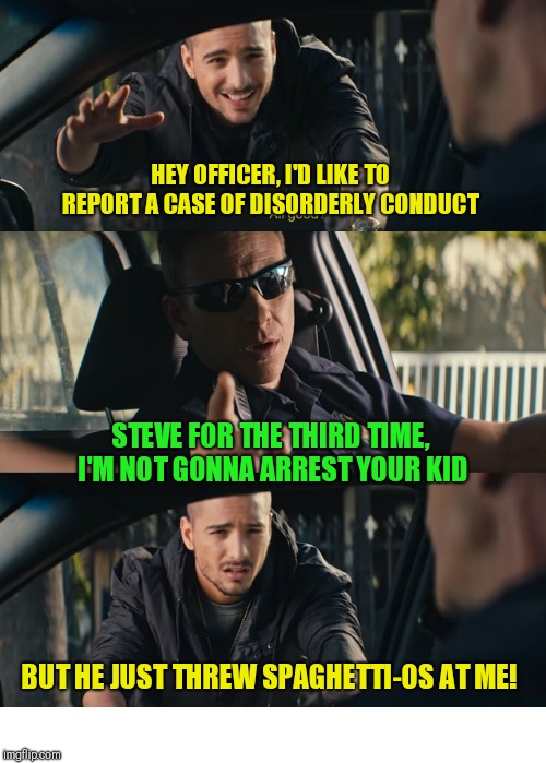 Kid prolly deserves it! |  HEY OFFICER, I'D LIKE TO REPORT A CASE OF DISORDERLY CONDUCT; STEVE FOR THE THIRD TIME, I'M NOT GONNA ARREST YOUR KID; BUT HE JUST THREW SPAGHETTI-OS AT ME! | image tagged in under arrest,hey officer,bad kids | made w/ Imgflip meme maker