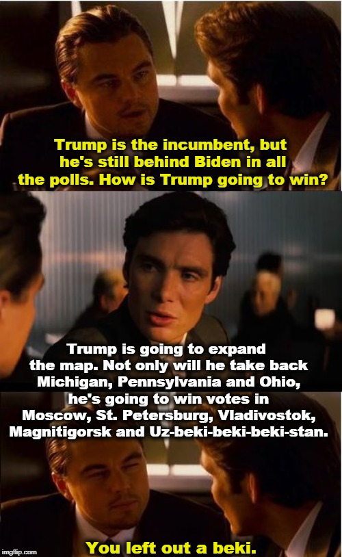 How Trump will fool the polls. | Trump is the incumbent, but he's still behind Biden in all the polls. How is Trump going to win? Trump is going to expand the map. Not only will he take back Michigan, Pennsylvania and Ohio, he's going to win votes in Moscow, St. Petersburg, Vladivostok, Magnitigorsk and Uz-beki-beki-beki-stan. You left out a beki. | image tagged in memes,inception,trump,2020 elections,russia,putin | made w/ Imgflip meme maker
