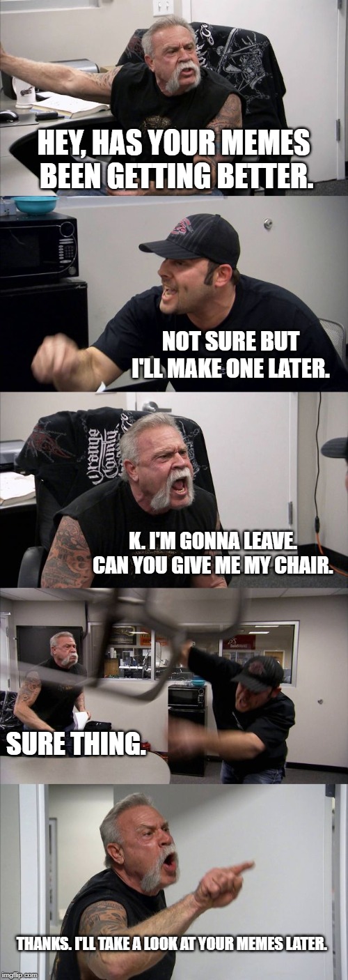 American Chopper Argument | HEY, HAS YOUR MEMES BEEN GETTING BETTER. NOT SURE BUT I'LL MAKE ONE LATER. K. I'M GONNA LEAVE. CAN YOU GIVE ME MY CHAIR. SURE THING. THANKS. I'LL TAKE A LOOK AT YOUR MEMES LATER. | image tagged in memes,american chopper argument | made w/ Imgflip meme maker