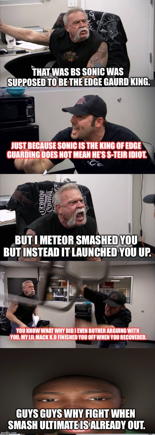 American Chopper Argument | THAT WAS BS SONIC WAS SUPPOSED TO BE THE EDGE GAURD KING. JUST BECAUSE SONIC IS THE KING OF EDGE GUARDING DOES NOT MEAN HE’S S-TEIR IDIOT. BUT I METEOR SMASHED YOU BUT INSTEAD IT LAUNCHED YOU UP. YOU KNOW WHAT WHY DID I EVEN BOTHER ARGUING WITH YOU. MY LIL MACK K.O FINISHED YOU OFF WHEN YOU RECOVERED. GUYS GUYS WHY FIGHT WHEN SMASH ULTIMATE IS ALREADY OUT. | image tagged in memes,american chopper argument | made w/ Imgflip meme maker