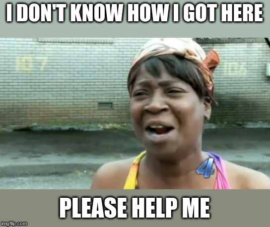 Ain't Nobody Got Time For That | I DON'T KNOW HOW I GOT HERE; PLEASE HELP ME | image tagged in memes,aint nobody got time for that | made w/ Imgflip meme maker
