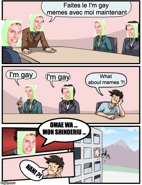 Boardroom Meeting Suggestion | Faites le I'm gay memes avec moi maintenant; I'm gay; What about memes ?! I'm gay; OMAE WA ... MON SHINDERIU ... NANI ?! | image tagged in memes,boardroom meeting suggestion | made w/ Imgflip meme maker