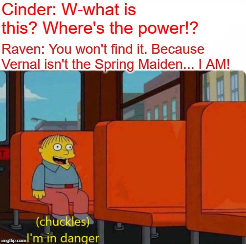 Ralph I'm in danger | Cinder: W-what is this? Where's the power!? Raven: You won't find it. Because Vernal isn't the Spring Maiden... I AM! | image tagged in ralph i'm in danger,rwby,fnki | made w/ Imgflip meme maker