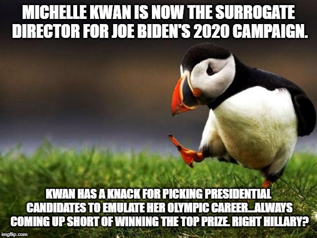 Michelle Kwan's political support might be the kiss of death for Joe Biden | MICHELLE KWAN IS NOW THE SURROGATE DIRECTOR FOR JOE BIDEN'S 2020 CAMPAIGN. KWAN HAS A KNACK FOR PICKING PRESIDENTIAL CANDIDATES TO EMULATE HER OLYMPIC CAREER...ALWAYS COMING UP SHORT OF WINNING THE TOP PRIZE. RIGHT HILLARY? | image tagged in memes,unpopular opinion puffin,michelle kwan,joe biden,hillary clinton,olympics | made w/ Imgflip meme maker