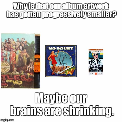 Music | Why is that our album artwork has gotten progressively smaller? Maybe our brains are shrinking. | image tagged in music,memes | made w/ Imgflip meme maker