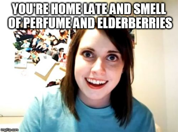 Overly Attached Girlfriend | YOU'RE HOME LATE AND SMELL OF PERFUME AND ELDERBERRIES | image tagged in memes,overly attached girlfriend | made w/ Imgflip meme maker