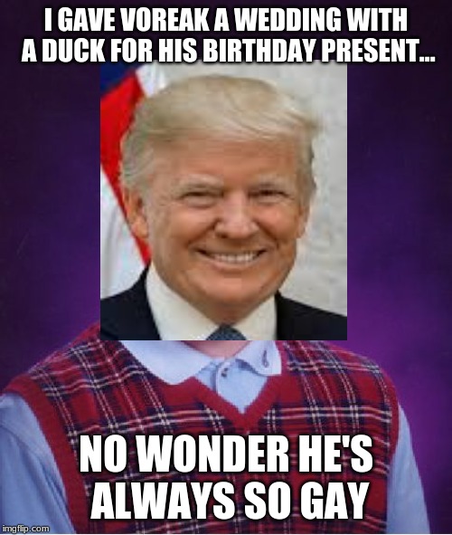 Voreak's dad (Donald Trump) Found Out Why Voreak Is Always So Gay | I GAVE VOREAK A WEDDING WITH A DUCK FOR HIS BIRTHDAY PRESENT... NO WONDER HE'S ALWAYS SO GAY | image tagged in funny memes,donald trump,father and son,birthday,ducks,gay | made w/ Imgflip meme maker