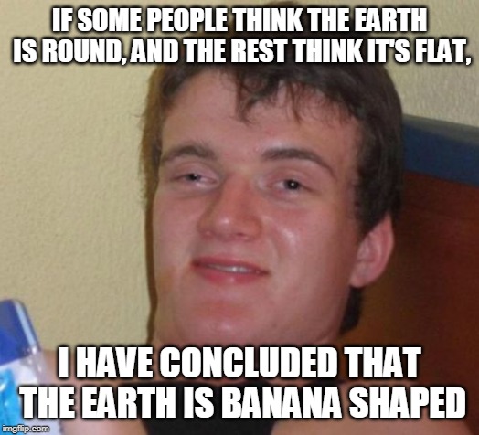 10 Guy Meme | IF SOME PEOPLE THINK THE EARTH IS ROUND, AND THE REST THINK IT'S FLAT, I HAVE CONCLUDED THAT THE EARTH IS BANANA SHAPED | image tagged in memes,10 guy | made w/ Imgflip meme maker