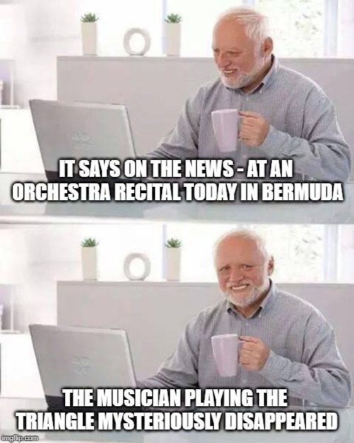 Hide the Pain Harold | IT SAYS ON THE NEWS - AT AN ORCHESTRA RECITAL TODAY IN BERMUDA; THE MUSICIAN PLAYING THE TRIANGLE MYSTERIOUSLY DISAPPEARED | image tagged in memes,hide the pain harold | made w/ Imgflip meme maker