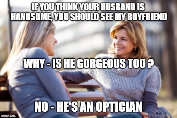 Two women talking on a bench | IF YOU THINK YOUR HUSBAND IS HANDSOME, YOU SHOULD SEE MY BOYFRIEND; WHY - IS HE GORGEOUS TOO ? NO - HE'S AN OPTICIAN | image tagged in two women talking on a bench | made w/ Imgflip meme maker